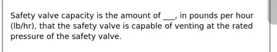 Safety valve capacity is the amount of ___, in pounds per hour (lb/hr), that the safety valve is capable of venting at the rated pressure of the safety valve.