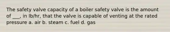 The safety valve capacity of a boiler safety valve is the amount of ___, in lb/hr, that the valve is capable of venting at the rated pressure a. air b. steam c. fuel d. gas