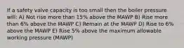 If a safety valve capacity is too small then the boiler pressure will: A) Not rise more than 15% above the MAWP B) Rise more than 6% above the MAWP C) Remain at the MAWP D) Rise to 6% above the MAWP E) Rise 5% above the maximum allowable working pressure (MAWP)