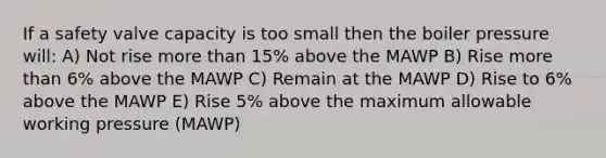 If a safety valve capacity is too small then the boiler pressure will: A) Not rise more than 15% above the MAWP B) Rise more than 6% above the MAWP C) Remain at the MAWP D) Rise to 6% above the MAWP E) Rise 5% above the maximum allowable working pressure (MAWP)