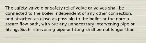 The safety valve e or safety relief valve or valves shall be connected to the boiler independent of any other connection, and attached as close as possible to the boiler or the normal steam flow path, with out any unnecessary intervening pipe or fitting. Such intervening pipe or fitting shall be not longer than _______.