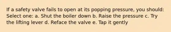 If a safety valve fails to open at its popping pressure, you should: Select one: a. Shut the boiler down b. Raise the pressure c. Try the lifting lever d. Reface the valve e. Tap it gently