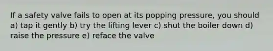 If a safety valve fails to open at its popping pressure, you should a) tap it gently b) try the lifting lever c) shut the boiler down d) raise the pressure e) reface the valve