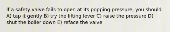 If a safety valve fails to open at its popping pressure, you should A) tap it gently B) try the lifting lever C) raise the pressure D) shut the boiler down E) reface the valve