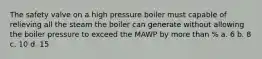 The safety valve on a high pressure boiler must capable of relieving all the steam the boiler can generate without allowing the boiler pressure to exceed the MAWP by more than % a. 6 b. 8 c. 10 d. 15