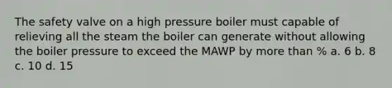 The safety valve on a high pressure boiler must capable of relieving all the steam the boiler can generate without allowing the boiler pressure to exceed the MAWP by more than % a. 6 b. 8 c. 10 d. 15