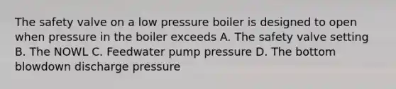 The safety valve on a low pressure boiler is designed to open when pressure in the boiler exceeds A. The safety valve setting B. The NOWL C. Feedwater pump pressure D. The bottom blowdown discharge pressure