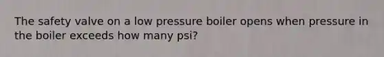 The safety valve on a low pressure boiler opens when pressure in the boiler exceeds how many psi?