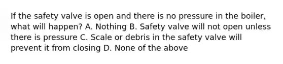 If the safety valve is open and there is no pressure in the boiler, what will happen? A. Nothing B. Safety valve will not open unless there is pressure C. Scale or debris in the safety valve will prevent it from closing D. None of the above