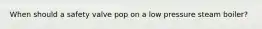 When should a safety valve pop on a low pressure steam boiler?
