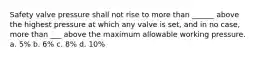 Safety valve pressure shall not rise to more than ______ above the highest pressure at which any valve is set, and in no case, more than ___ above the maximum allowable working pressure. a. 5% b. 6% c. 8% d. 10%