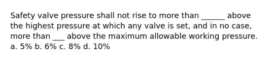 Safety valve pressure shall not rise to more than ______ above the highest pressure at which any valve is set, and in no case, more than ___ above the maximum allowable working pressure. a. 5% b. 6% c. 8% d. 10%