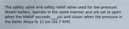 The safety valve and safety relief valve used for low pressure. Steam boilers, operate in the same manner and are set to open when the MWAP exceeds____psi and closes when the pressure in the boiler drops to 12 psi (82.7 KPA)