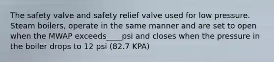 The safety valve and safety relief valve used for low pressure. Steam boilers, operate in the same manner and are set to open when the MWAP exceeds____psi and closes when the pressure in the boiler drops to 12 psi (82.7 KPA)