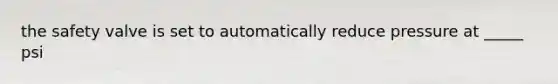 the safety valve is set to automatically reduce pressure at _____ psi
