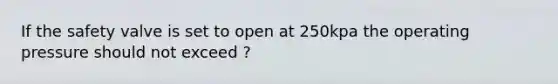If the safety valve is set to open at 250kpa the operating pressure should not exceed ?