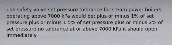 The safety valve set pressure tolerance for steam power boilers operating above 7000 kPa would be: plus or minus 1% of set pressure plus or minus 1.5% of set pressure plus or minus 2% of set pressure no tolerance at or above 7000 kPa it should open immediately