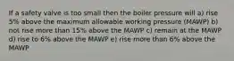 If a safety valve is too small then the boiler pressure will a) rise 5% above the maximum allowable working pressure (MAWP) b) not rise more than 15% above the MAWP c) remain at the MAWP d) rise to 6% above the MAWP e) rise more than 6% above the MAWP