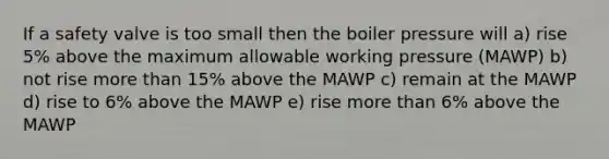 If a safety valve is too small then the boiler pressure will a) rise 5% above the maximum allowable working pressure (MAWP) b) not rise more than 15% above the MAWP c) remain at the MAWP d) rise to 6% above the MAWP e) rise more than 6% above the MAWP