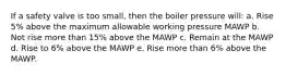 If a safety valve is too small, then the boiler pressure will: a. Rise 5% above the maximum allowable working pressure MAWP b. Not rise more than 15% above the MAWP c. Remain at the MAWP d. Rise to 6% above the MAWP e. Rise more than 6% above the MAWP.