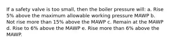 If a safety valve is too small, then the boiler pressure will: a. Rise 5% above the maximum allowable working pressure MAWP b. Not rise more than 15% above the MAWP c. Remain at the MAWP d. Rise to 6% above the MAWP e. Rise more than 6% above the MAWP.