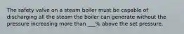 The safety valve on a steam boiler must be capable of discharging all the steam the boiler can generate without the pressure increasing more than ___% above the set pressure.