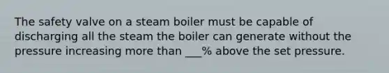 The safety valve on a steam boiler must be capable of discharging all the steam the boiler can generate without the pressure increasing more than ___% above the set pressure.