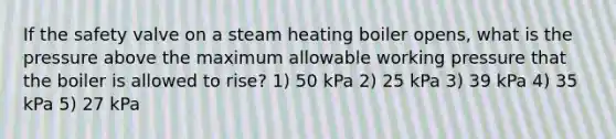 If the safety valve on a steam heating boiler opens, what is the pressure above the maximum allowable working pressure that the boiler is allowed to rise? 1) 50 kPa 2) 25 kPa 3) 39 kPa 4) 35 kPa 5) 27 kPa