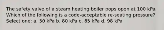 The safety valve of a steam heating boiler pops open at 100 kPa. Which of the following is a code-acceptable re-seating pressure? Select one: a. 50 kPa b. 80 kPa c. 65 kPa d. 98 kPa