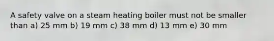 A safety valve on a steam heating boiler must not be smaller than a) 25 mm b) 19 mm c) 38 mm d) 13 mm e) 30 mm