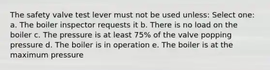 The safety valve test lever must not be used unless: Select one: a. The boiler inspector requests it b. There is no load on the boiler c. The pressure is at least 75% of the valve popping pressure d. The boiler is in operation e. The boiler is at the maximum pressure