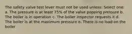 The safety valve test lever must not be used unless: Select one: a. The pressure is at least 75% of the valve popping pressure b. The boiler is in operation c. The boiler inspector requests it d. The boiler is at the maximum pressure e. There is no load on the boiler