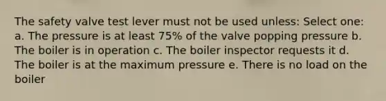 The safety valve test lever must not be used unless: Select one: a. The pressure is at least 75% of the valve popping pressure b. The boiler is in operation c. The boiler inspector requests it d. The boiler is at the maximum pressure e. There is no load on the boiler