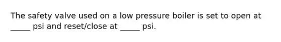 The safety valve used on a low pressure boiler is set to open at _____ psi and reset/close at _____ psi.