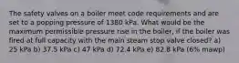 The safety valves on a boiler meet code requirements and are set to a popping pressure of 1380 kPa. What would be the maximum permissible pressure rise in the boiler, if the boiler was fired at full capacity with the main steam stop valve closed? a) 25 kPa b) 37.5 kPa c) 47 kPa d) 72.4 kPa e) 82.8 kPa (6% mawp)