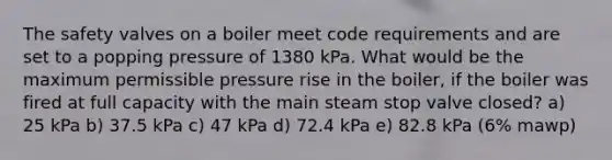 The safety valves on a boiler meet code requirements and are set to a popping pressure of 1380 kPa. What would be the maximum permissible pressure rise in the boiler, if the boiler was fired at full capacity with the main steam stop valve closed? a) 25 kPa b) 37.5 kPa c) 47 kPa d) 72.4 kPa e) 82.8 kPa (6% mawp)