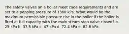 The safety valves on a boiler meet code requirements and are set to a popping pressure of 1380 kPa. What would be the maximum permissible pressure rise in the boiler if the boiler is fired at full capacity with the main steam stop valve closed? a. 25 kPa b. 37.5 kPa c. 47 kPa d. 72.4 kPa e. 82.8 kPa.