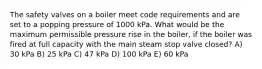 The safety valves on a boiler meet code requirements and are set to a popping pressure of 1000 kPa. What would be the maximum permissible pressure rise in the boiler, if the boiler was fired at full capacity with the main steam stop valve closed? A) 30 kPa B) 25 kPa C) 47 kPa D) 100 kPa E) 60 kPa