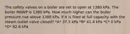 The safety valves on a boiler are set to open at 1380 kPa. The boiler MAWP is 1380 kPa. How much higher can the boiler pressure rise above 1380 kPa, if it is fired at full capacity with the steam outlet valve closed? *A* 37.5 kPa *B* 41.4 kPa *C* 0 kPa *D* 82.8 kPa