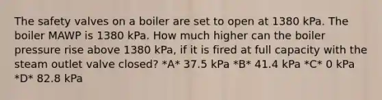 The safety valves on a boiler are set to open at 1380 kPa. The boiler MAWP is 1380 kPa. How much higher can the boiler pressure rise above 1380 kPa, if it is fired at full capacity with the steam outlet valve closed? *A* 37.5 kPa *B* 41.4 kPa *C* 0 kPa *D* 82.8 kPa