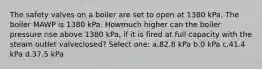 The safety valves on a boiler are set to open at 1380 kPa. The boiler MAWP is 1380 kPa. Howmuch higher can the boiler pressure rise above 1380 kPa, if it is fired at full capacity with the steam outlet valveclosed? Select one: a.82.8 kPa b.0 kPa c.41.4 kPa d.37.5 kPa