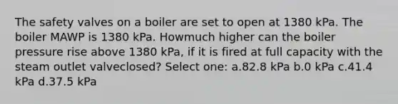 The safety valves on a boiler are set to open at 1380 kPa. The boiler MAWP is 1380 kPa. Howmuch higher can the boiler pressure rise above 1380 kPa, if it is fired at full capacity with the steam outlet valveclosed? Select one: a.82.8 kPa b.0 kPa c.41.4 kPa d.37.5 kPa