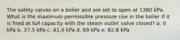 The safety valves on a boiler and are set to open at 1380 kPa. What is the maximum permissible pressure rise in the boiler if it is fired at full capacity with the steam outlet valve closed? a. 0 kPa b. 37.5 kPa c. 41.4 kPa d. 69 kPa e. 82.8 kPa