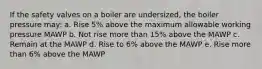 If the safety valves on a boiler are undersized, the boiler pressure may: a. Rise 5% above the maximum allowable working pressure MAWP b. Not rise more than 15% above the MAWP c. Remain at the MAWP d. Rise to 6% above the MAWP e. Rise more than 6% above the MAWP