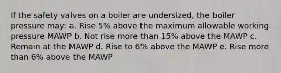 If the safety valves on a boiler are undersized, the boiler pressure may: a. Rise 5% above the maximum allowable working pressure MAWP b. Not rise more than 15% above the MAWP c. Remain at the MAWP d. Rise to 6% above the MAWP e. Rise more than 6% above the MAWP