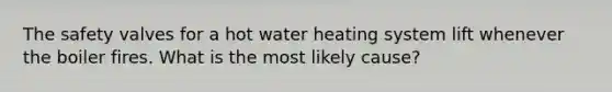 The safety valves for a hot water heating system lift whenever the boiler fires. What is the most likely cause?