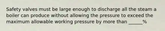 Safety valves must be large enough to discharge all the steam a boiler can produce without allowing the pressure to exceed the maximum allowable working pressure by more than ______%