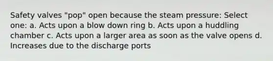 Safety valves "pop" open because the steam pressure: Select one: a. Acts upon a blow down ring b. Acts upon a huddling chamber c. Acts upon a larger area as soon as the valve opens d. Increases due to the discharge ports