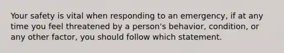 Your safety is vital when responding to an emergency, if at any time you feel threatened by a person's behavior, condition, or any other factor, you should follow which statement.