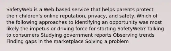 SafetyWeb is a Web-based service that helps parents protect their children's online reputation, privacy, and safety. Which of the following approaches to identifying an opportunity was most likely the impetus or driving force for starting SafetyWeb? Talking to consumers Studying government reports Observing trends Finding gaps in the marketplace Solving a problem